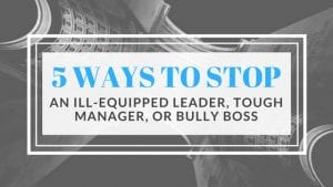 5 Ways to Stop an Ill-Equipped Leader, Tough Manager, or Bully Boss